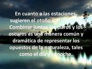 En cuanto a las estaciones, sugieren el otoño y el invierno. Combinar juntos los claros y los oscuros es una manera común y dramática de representar los opuestos de la naturaleza, tales como el día y la noche.
