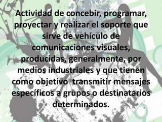 Actividad de concebir, programar, proyectar y realizar el soporte que sirve de vehículo de comunicaciones visuales, producidas, generalmente, por medios industriales y que tienen como objetivo  transmitir mensajes específicos a grupos o destinatarios determinados. 