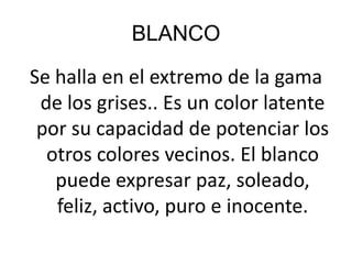 BLANCOSe halla en el extremo de la gama de los grises.. Es un color latente por su capacidad de potenciar los otros colores vecinos. El blanco puede expresar paz, soleado, feliz, activo, puro e inocente.