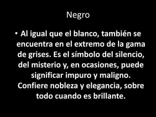NegroAl igual que el blanco, también se encuentra en el extremo de la gama de grises. Es el símbolo del silencio, del misterio y, en ocasiones, puede significar impuro y maligno. Confiere nobleza y elegancia, sobre todo cuando es brillante.