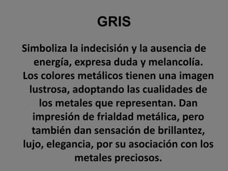 GRISSimboliza la indecisión y la ausencia de energía, expresa duda y melancolía. Los colores metálicos tienen una imagen lustrosa, adoptando las cualidades de los metales que representan. Dan impresión de frialdad metálica, pero también dan sensación de brillantez, lujo, elegancia, por su asociación con los metales preciosos.