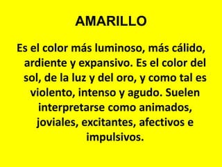 AMARILLOEs el color más luminoso, más cálido, ardiente y expansivo. Es el color del sol, de la luz y del oro, y como tal es violento, intenso y agudo. Suelen interpretarse como animados, joviales, excitantes, afectivos e impulsivos.