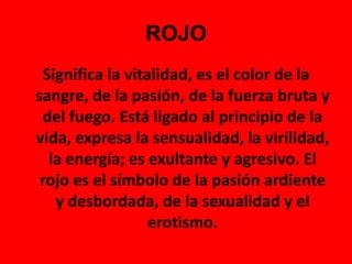 ROJOSignifica la vitalidad, es el color de la sangre, de la pasión, de la fuerza bruta y del fuego. Está ligado al principio de la vida, expresa la sensualidad, la virilidad, la energía; es exultante y agresivo. El rojo es el símbolo de la pasión ardiente y desbordada, de la sexualidad y el erotismo.