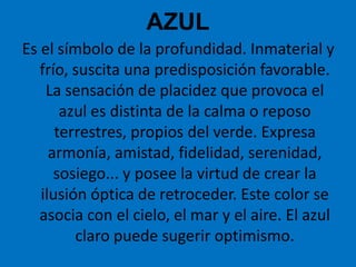 AZULEs el símbolo de la profundidad. Inmaterial y frío, suscita una predisposición favorable. La sensación de placidez que provoca el azul es distinta de la calma o reposo terrestres, propios del verde. Expresa armonía, amistad, fidelidad, serenidad, sosiego... y posee la virtud de crear la ilusión óptica de retroceder. Este color se asocia con el cielo, el mar y el aire. El azul claro puede sugerir optimismo.