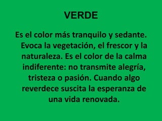 VERDEEs el color más tranquilo y sedante. Evoca la vegetación, el frescor y la naturaleza. Es el color de la calma indiferente: no transmite alegría, tristeza o pasión. Cuando algo reverdece suscita la esperanza de una vida renovada.