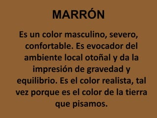 MARRÓNEs un color masculino, severo, confortable. Es evocador del ambiente local otoñal y da la impresión de gravedad y equilibrio. Es el color realista, tal vez porque es el color de la tierra que pisamos.