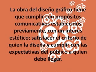 La obra del diseño gráfico tiene que cumplir con propósitos comunicativos establecidos previamente, con un interés estético; satisfacer el criterio de quien la diseña y cumplir con las expectativas del público a quien debe llegar.