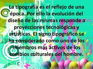 La tipografía es el reflejo de una época. Por ello la evolución del diseño de las mismas responde a proyecciones tecnológicas y artísticas. El signo tipográfico se ha considerado como uno de los miembros más activos de los cambios culturales del hombre.
