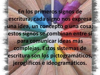 En los primeros signos de escritura, cada signo nos expresa una idea, un concepto o una cosa; estos signos se combinan entre sí para comunicar ideas más complejas. Estos sistemas de escritura son los pictogramáticos, jeroglíficos e ideogramáticos.