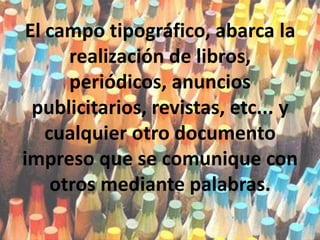 El campo tipográfico, abarca la realización de libros, periódicos, anuncios publicitarios, revistas, etc... y cualquier otro documento impreso que se comunique con otros mediante palabras.