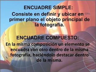  ENCUADRE SIMPLE: Consiste en definir y ubicar en primer plano el objeto principal de la fotografía.ENCUADRE COMPUESTO:En la misma composición un elemento se encuadra con otro dentro de la misma fotografía, haciéndolo destacar dentro de la misma.
