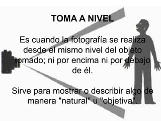 TOMA A NIVELEs cuando la fotografía se realiza desde el mismo nivel del objeto tomado; ni por encima ni por debajo de él.Sirve para mostrar o describir algo de manera "natural" u "objetiva".