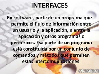 INTERFACESEn software, parte de un programa que permite el flujo de información entre un usuario y la aplicación, o entre la aplicación y otros programas o periféricos. Esa parte de un programa está constituida por un conjunto de comandos y métodos que permiten estas intercomunicaciones. 