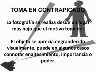 TOMA EN CONTRAPICADOLa fotografía se realiza desde un lugar más bajo que el motivo tomado. El objeto se aprecia engrandecido visualmente, puede en algunos casos connotar enaltecimiento, importancia o poder.
