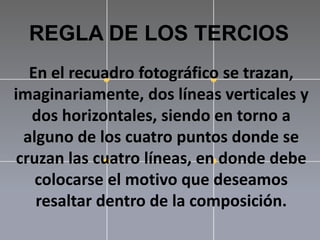 REGLA DE LOS TERCIOSEn el recuadro fotográfico se trazan, imaginariamente, dos líneas verticales y dos horizontales, siendo en torno a alguno de los cuatro puntos donde se cruzan las cuatro líneas, en donde debe colocarse el motivo que deseamos resaltar dentro de la composición.