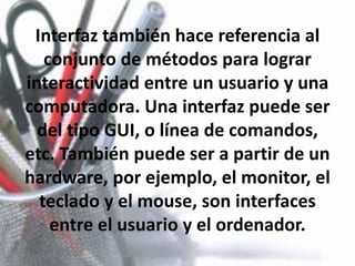 Interfaz también hace referencia al conjunto de métodos para lograr interactividad entre un usuario y una computadora. Una interfaz puede ser del tipo GUI, o línea de comandos, etc. También puede ser a partir de un hardware, por ejemplo, el monitor, el teclado y el mouse, son interfaces entre el usuario y el ordenador.