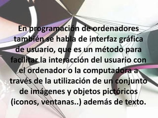 En programación de ordenadores también se habla de interfaz gráfica de usuario, que es un método para facilitar la interacción del usuario con el ordenador o la computadora a través de la utilización de un conjunto de imágenes y objetos pictóricos (iconos, ventanas..) además de texto.