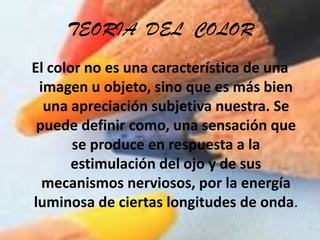 TEORIA  DEL  COLOREl color no es una característica de una imagen u objeto, sino que es más bien una apreciación subjetiva nuestra. Se puede definir como, una sensación que se produce en respuesta a la estimulación del ojo y de sus mecanismos nerviosos, por la energía luminosa de ciertas longitudes de onda.