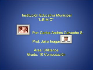     Institución Educativa Municipal “L.E.M.O”    Por: Carlos Andrés Calvache S.  Prof. Jairo Inagan Área: Utilitarios Grado: 10 Computación   
