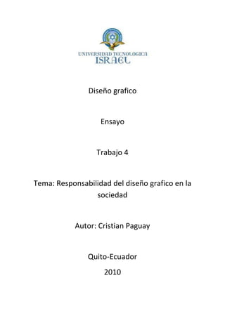 Diseño grafico
Ensayo
Trabajo 4
Tema: Responsabilidad del diseño grafico en la
sociedad
Autor: Cristian Paguay
Quito-Ecuador
2010
 