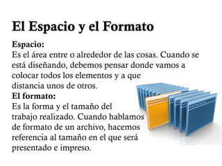 El Espacio y el Formato
Espacio:
Es el área entre o alrededor de las cosas. Cuando se
está diseñando, debemos pensar donde vamos a
colocar todos los elementos y a que
distancia unos de otros.
El formato:
Es la forma y el tamaño del
trabajo realizado. Cuando hablamos
de formato de un archivo, hacemos
referencia al tamaño en el que será
presentado e impreso.
 