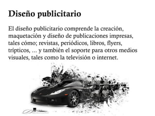 Diseño publicitario
El diseño publicitario comprende la creación,
maquetación y diseño de publicaciones impresas,
tales cómo; revistas, periódicos, libros, flyers,
trípticos, ... y también el soporte para otros medios
visuales, tales como la televisión o internet.
 