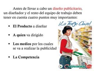 Antes de llevar a cabo un diseño publicitario,
un diseñador y el resto del equipo de trabajo deben
tener en cuenta cuatro puntos muy importantes:

    El Producto a diseñar

    A quien va dirigido

    Los medios por los cuales
     se va a realizar la publicidad

    La Competencia
 