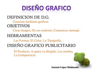 DEFINICION DE D.G.
  Creacion mediante graficos
OBJETIVOS
  Crear imagen, En un contexto, Comunicar mensaje
HERRAMIENTAS
  Las Formas, El Color, La Tipografía…
DISEÑO GRAFICO PUBLICITARIO
  El Producto, A quien va dirigido, Los medios,
  La Competencia


                               Antonio López Maldonado
 