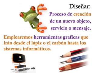 Diseñar:
                      Proceso de creación
                      de un nuevo objeto,
                      servicio o mensaje.
Emplearemos herramientas graficas que
irán desde el lápiz o el carbón hasta los
sistemas informáticos.
 
