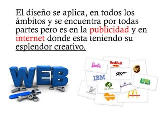 El diseño se aplica, en todos los
ámbitos y se encuentra por todas
partes pero es en la publicidad y en
internet donde esta teniendo su
esplendor creativo.
 