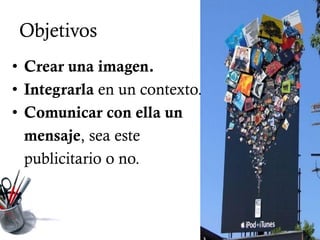 Objetivos
• Crear una imagen.
• Integrarla en un contexto.
• Comunicar con ella un
  mensaje, sea este
  publicitario o no.
 