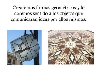 Crearemos formas geométricas y le
 daremos sentido a los objetos que
comunicaran ideas por ellos mismos.
 