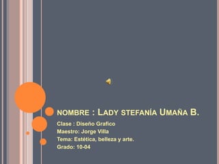 NOMBRE        : LADY STEFANÍA UMAÑA B.
Clase : Diseño Grafico
Maestro: Jorge Villa
Tema: Estética, belleza y arte.
Grado: 10-04
 