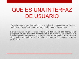 QUE ES UNA INTERFAZ
     DE USUARIO
Cuando uno usa una herramienta, o accede e interactúa con un sistema,
suele haber “algo” entre uno mismo y el objeto de la interacción.

En un auto, ese “algo” son los pedales y el tablero. En una puerta, es el
picaporte. En una máquina expendedora o un ascensor, los botones. En
una computadora (atención, que no me refiero a un producto informático
sino una computadora), el teclado, el monitor, el mouse, y otros
periféricos.
 