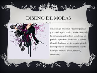 DISEÑO DE MODAS

        consisten en proyectar y realizar prendas
        y accesorios para vestir ,creados dentro de
        las influencias culturales y sociales de un
        período específico. Representa el estilo e
        idea del diseñador según su principios de
        la composición, conocimientos y talento.
        Ejemplo: zapatos, blusas, vestidos,
        accesorios. 
 