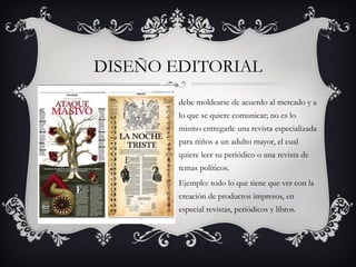 DISEÑO EDITORIAL
        debe moldearse de acuerdo al mercado y a
        lo que se quiere comunicar; no es lo
        mismo entregarle una revista especializada
        para niños a un adulto mayor, el cual
        quiere leer su periódico o una revista de
        temas políticos.
        Ejemplo: todo lo que tiene que ver con la
        creación de productos impresos, en
        especial revistas, periódicos y libros.
 