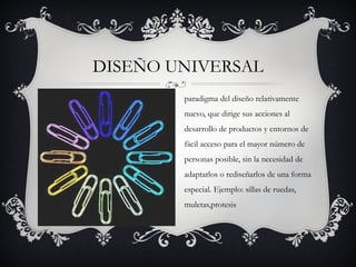 DISEÑO UNIVERSAL
        paradigma del diseño relativamente
        nuevo, que dirige sus acciones al
        desarrollo de productos y entornos de
        fácil acceso para el mayor número de
        personas posible, sin la necesidad de
        adaptarlos o rediseñarlos de una forma
        especial. Ejemplo: sillas de ruedas,
        muletas,protesis
 