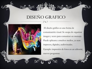 DISEÑO GRAFICO

      El diseño gráfico es una forma de
      comunicación visual. Se ocupa de organizar
      imagen y texto para comunicar un mensaje.
      Puede aplicarse a muchos medios, ya sean
      impresos, digitales, audiovisuales.

      Ejemplo: impresión de fotos en un editorial,
      nuevos programas.
 