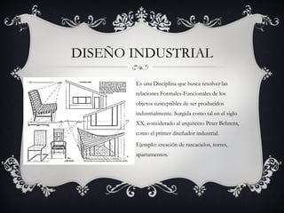 DISEÑO INDUSTRIAL
       Es una Disciplina que busca resolver las
       relaciones Formales-Funcionales de los
       objetos susceptibles de ser producidos
       industrialmente. Surgida como tal en el siglo
       XX, considerado al arquitecto Peter Behrens,
       como el primer diseñador industrial. 
       Ejemplo: creación de rascacielos, torres,
       apartamentos.
 