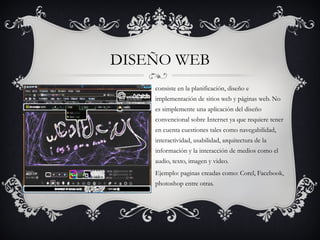 DISEÑO WEB
    consiste en la planificación, diseño e
    implementación de sitios web y páginas web. No
    es simplemente una aplicación del diseño
    convencional sobre Internet ya que requiere tener
    en cuenta cuestiones tales como navegabilidad,
    interactividad, usabilidad, arquitectura de la
    información y la interacción de medios como el
    audio, texto, imagen y video. 
    Ejemplo: paginas creadas como: Corel, Facebook,
    photoshop entre otras.
 