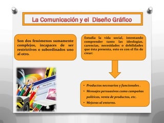 Estudia la vida social, intentando
Son dos fenómenos sumamente       comprender tanto las ideologías,
complejos, incapaces de ser       carencias, necesidades o debilidades
restrictivos o subordinados uno   que ésta presenta, esto es con el fin de
al otro.                          crear:




                                  • Productos necesarios y funcionales .
                                  • Mensajes persuasivos como campañas
                                    políticas, venta de productos, etc.
                                  • Mejoras al entorno.
 