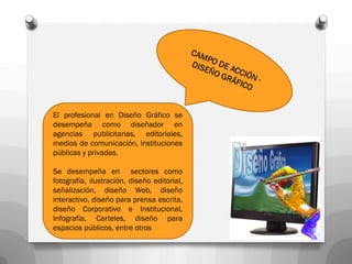 El profesional en Diseño Gráfico se
desempeña como diseñador en
agencias publicitarias, editoriales,
medios de comunicación, instituciones
públicas y privadas.

Se desempeña en sectores como
fotografía, ilustración, diseño editorial,
señalización, diseño Web, diseño
interactivo, diseño para prensa escrita,
diseño Corporativo e Institucional,
Infografía, Carteles, diseño para
espacios públicos, entre otros
 