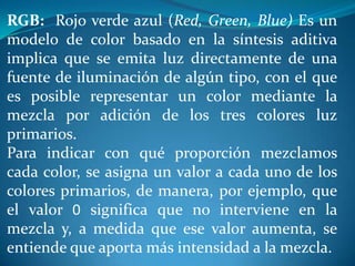 RGB: Rojo verde azul (Red, Green, Blue) Es un
modelo de color basado en la síntesis aditiva
implica que se emita luz directamente de una
fuente de iluminación de algún tipo, con el que
es posible representar un color mediante la
mezcla por adición de los tres colores luz
primarios.
Para indicar con qué proporción mezclamos
cada color, se asigna un valor a cada uno de los
colores primarios, de manera, por ejemplo, que
el valor 0 significa que no interviene en la
mezcla y, a medida que ese valor aumenta, se
entiende que aporta más intensidad a la mezcla.
 