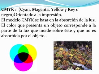 CMYK : (Cyan, Magenta, Yellow y Key o
negro)Orientado a la impresión.
El modelo CMYK se basa en la absorción de la luz.
El color que presenta un objeto corresponde a la
parte de la luz que incide sobre éste y que no es
absorbida por el objeto.
 