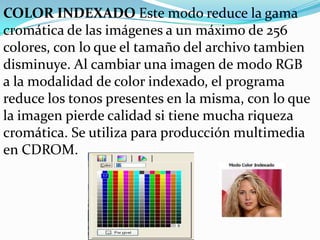 COLOR INDEXADO Este modo reduce la gama
cromática de las imágenes a un máximo de 256
colores, con lo que el tamaño del archivo tambien
disminuye. Al cambiar una imagen de modo RGB
a la modalidad de color indexado, el programa
reduce los tonos presentes en la misma, con lo que
la imagen pierde calidad si tiene mucha riqueza
cromática. Se utiliza para producción multimedia
en CDROM.
 