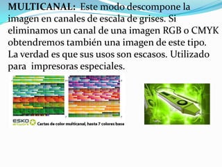 MULTICANAL: Este modo descompone la
imagen en canales de escala de grises. Si
eliminamos un canal de una imagen RGB o CMYK
obtendremos también una imagen de este tipo.
La verdad es que sus usos son escasos. Utilizado
para impresoras especiales.
 