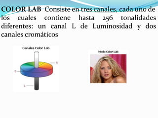 COLOR LAB Consiste en tres canales, cada uno de
los cuales contiene hasta 256 tonalidades
diferentes: un canal L de Luminosidad y dos
canales cromáticos
 