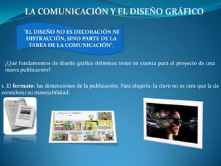 LA COMUNICACIÓN Y EL DISEÑO GRÁFICO

         "EL DISEÑO NO ES DECORACIÓN NI
          DISTRACCIÓN, SINO PARTE DE LA
           TAREA DE LA COMUNICACIÓN".


 ¿Qué fundamentos de diseño gráfico debemos tener en cuenta para el proyecto de una
 nueva publicación?

1. El formato: las dimensiones de la publicación. Para elegirlo, la clave no es otra que la de
considerar su manejabilidad.
 