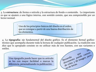 3. La estructura: de forma o retícula y la estructura de fondo o contenido. Lo importante
es que se ajusten a una lógica interna, con sentido común, que sea comprensible por un
lector normal.


                Uno de los principios básicos del diseño es el orden,
                que se consigue a partir de una buena distribución de
                los elementos.


 4. La tipografía: eje fundamental del diseño gráfico. Es el elemento formal gráfico-
 técnico que acompaña durante toda la lectura de cualquier publicación. La tradición nos
 dice que lo apropiado consiste en no utilizar más de tres fuentes, con sus variantes o
 estilos.



       Una tipografía puede hacer que tu artículo
       se lea con mayor facilidad o marcar la
       diferencia, personalizando tu publicación.
 