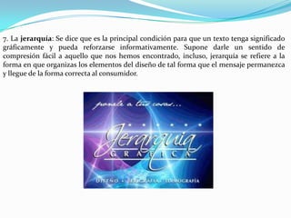 7. La jerarquía: Se dice que es la principal condición para que un texto tenga significado
gráficamente y pueda reforzarse informativamente. Supone darle un sentido de
compresión fácil a aquello que nos hemos encontrado, incluso, jerarquía se refiere a la
forma en que organizas los elementos del diseño de tal forma que el mensaje permanezca
y llegue de la forma correcta al consumidor.
 